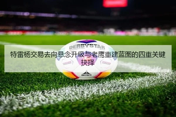 特雷杨交易去向悬念升级与老鹰重建蓝图的四重关键抉择