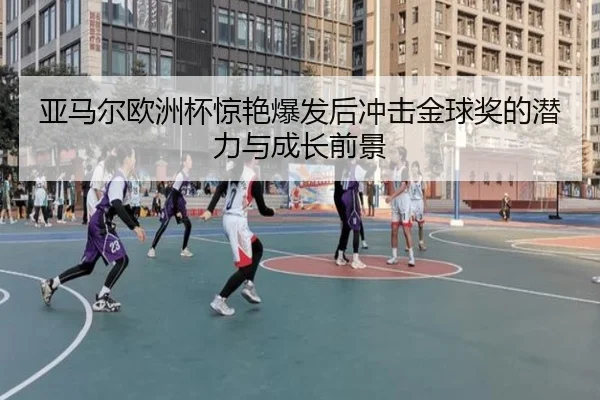 亚马尔欧洲杯惊艳爆发后冲击金球奖的潜力与成长前景